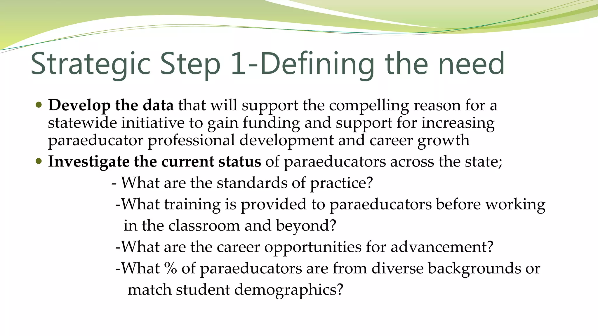 Strategic Step 1-Defining the need
 Develop the data that will support the compelling reason for a
statewide initiative to gain funding and support for increasing
paraeducator professional development and career growth
 Investigate the current status of paraeducators across the state;
- What are the standards of practice?
-What training is provided to paraeducators before working
in the classroom and beyond?
-What are the career opportunities for advancement?
-What % of paraeducators are from diverse backgrounds or
match student demographics?
 