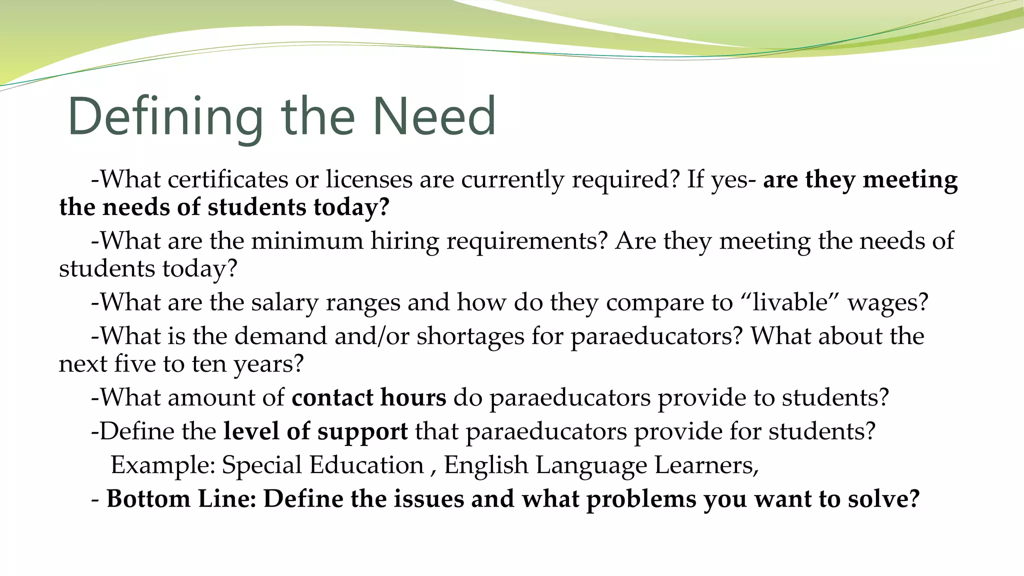 Defining the Need
-What certificates or licenses are currently required? If yes- are they meeting
the needs of students today?
-What are the minimum hiring requirements? Are they meeting the needs of
students today?
-What are the salary ranges and how do they compare to “livable” wages?
-What is the demand and/or shortages for paraeducators? What about the
next five to ten years?
-What amount of contact hours do paraeducators provide to students?
-Define the level of support that paraeducators provide for students?
Example: Special Education , English Language Learners,
- Bottom Line: Define the issues and what problems you want to solve?
 