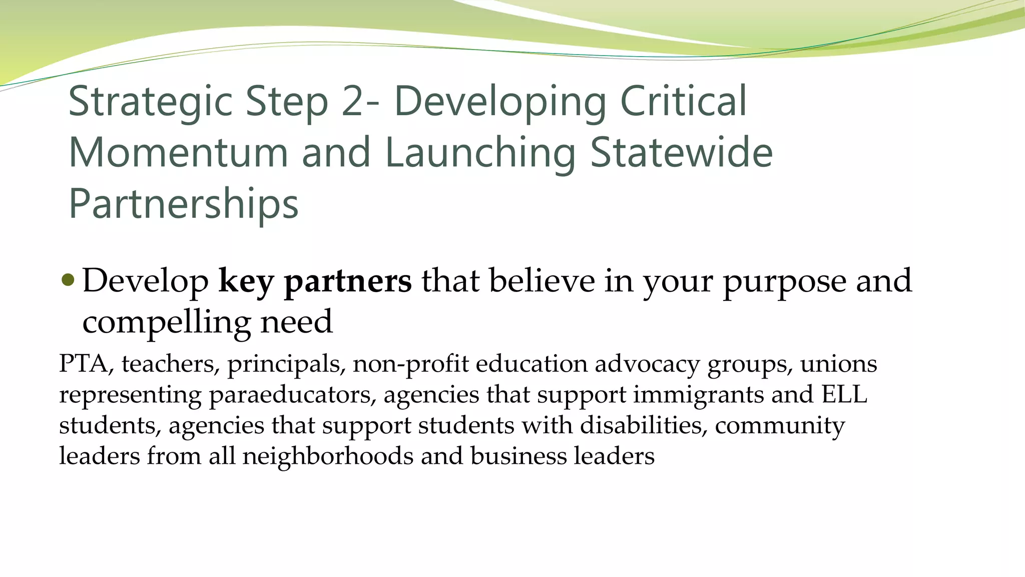 Strategic Step 2- Developing Critical
Momentum and Launching Statewide
Partnerships
 Develop key partners that believe in your purpose and
compelling need
PTA, teachers, principals, non-profit education advocacy groups, unions
representing paraeducators, agencies that support immigrants and ELL
students, agencies that support students with disabilities, community
leaders from all neighborhoods and business leaders
 