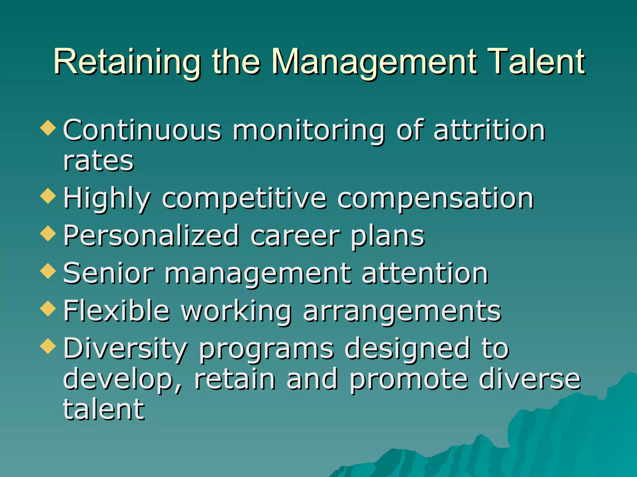 Retaining the Management Talent Continuous monitoring of attrition rates Highly competitive compensation Personalized career plans Senior management attention Flexible working arrangements Diversity programs designed to develop, retain and promote diverse talent 