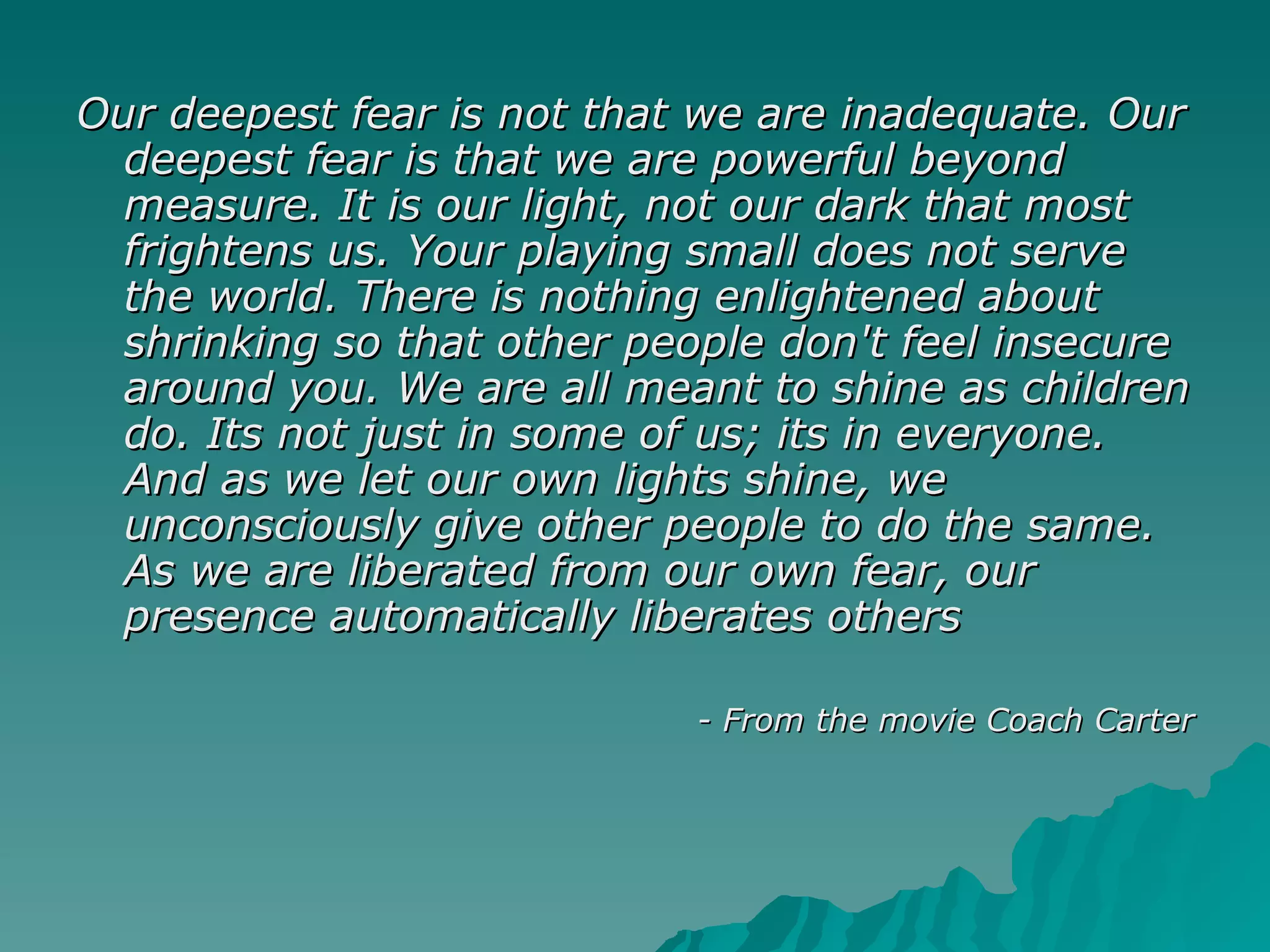 Our deepest fear is not that we are inadequate. Our deepest fear is that we are powerful beyond measure. It is our light, not our dark that most frightens us. Your playing small does not serve the world. There is nothing enlightened about shrinking so that other people don't feel insecure around you. We are all meant to shine as children do. Its not just in some of us; its in everyone. And as we let our own lights shine, we unconsciously give other people to do the same. As we are liberated from our own fear, our presence automatically liberates others  - From the movie Coach Carter 