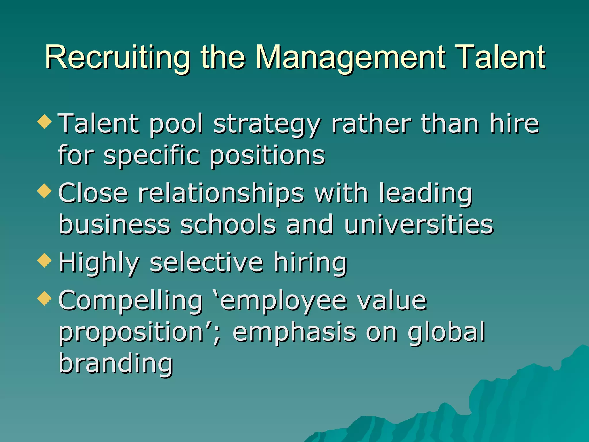 Recruiting the Management Talent Talent pool strategy rather than hire for specific positions Close relationships with leading business schools and universities Highly selective hiring Compelling ‘employee value proposition’; emphasis on global branding 
