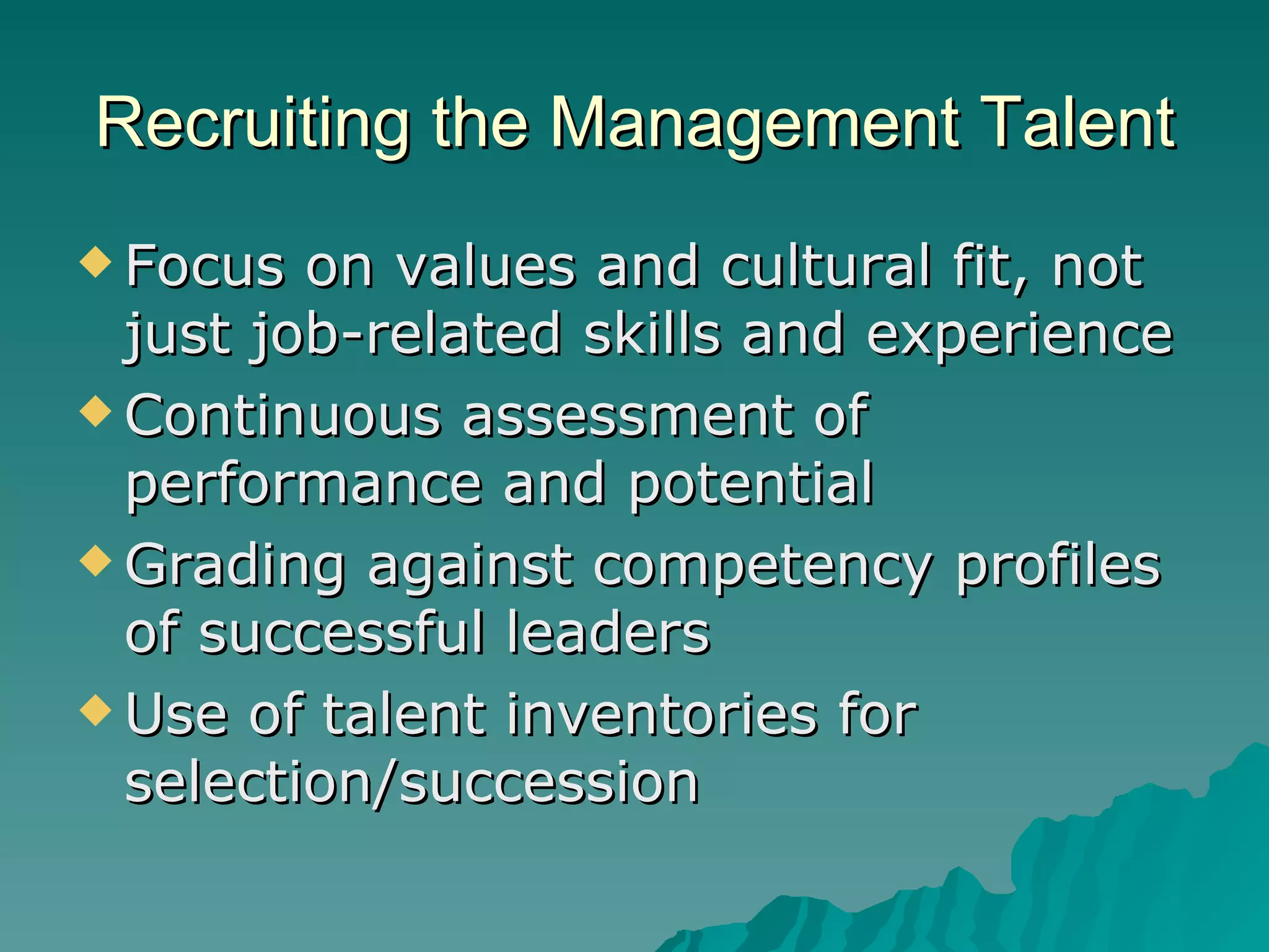 Recruiting the Management Talent Focus on values and cultural fit, not just job-related skills and experience Continuous assessment of performance and potential Grading against competency profiles of successful leaders Use of talent inventories for selection/succession 