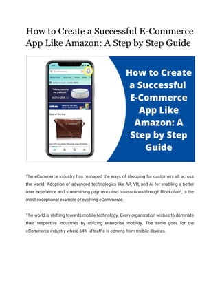 How to Create a Successful E-Commerce
App Like Amazon: A Step by Step Guide 
 
 
The eCommerce industry has reshaped the ways of shopping for customers all across
                         
the world. Adoption of advanced technologies like AR, VR, and AI for enabling a better
                             
user experience and streamlining payments and transactions through Blockchain, is the
                     
most exceptional example of evolving eCommerce. 
 
The world is shifting towards mobile technology. Every organization wishes to dominate
                       
their respective industries by utilizing enterprise mobility. The same goes for the
                       
eCommerce industry where 64% of traffic is coming from mobile devices. 
 
 