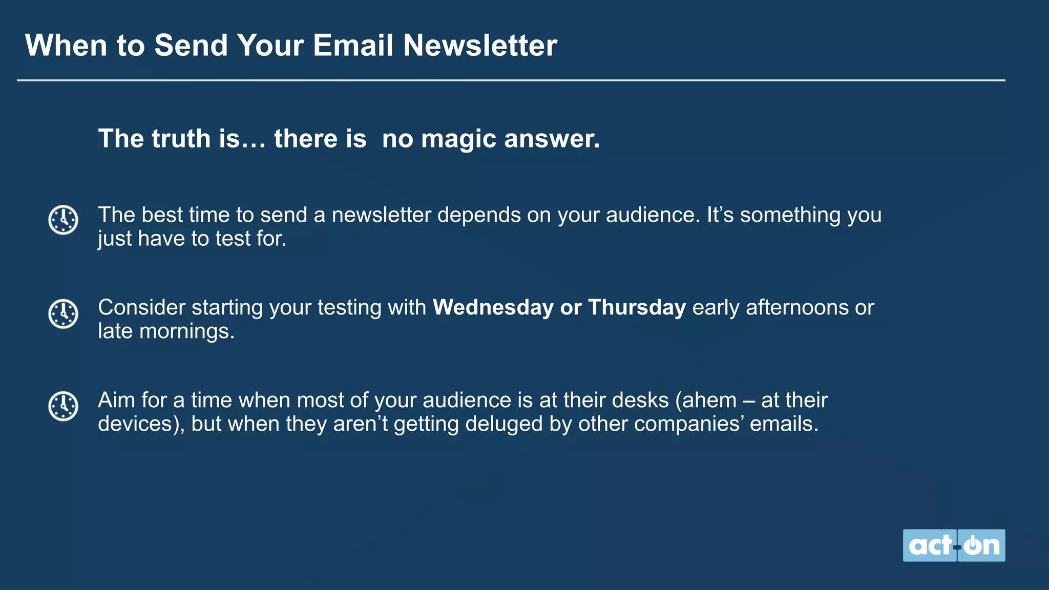 When to Send Your Email Newsletter
The truth is… there is no magic answer.
The best time to send a newsletter depends on your audience. It’s something you
just have to test for.
Consider starting your testing with Wednesday or Thursday early afternoons or
late mornings.
Aim for a time when most of your audience is at their desks (ahem – at their
devices), but when they aren’t getting deluged by other companies’ emails.
 