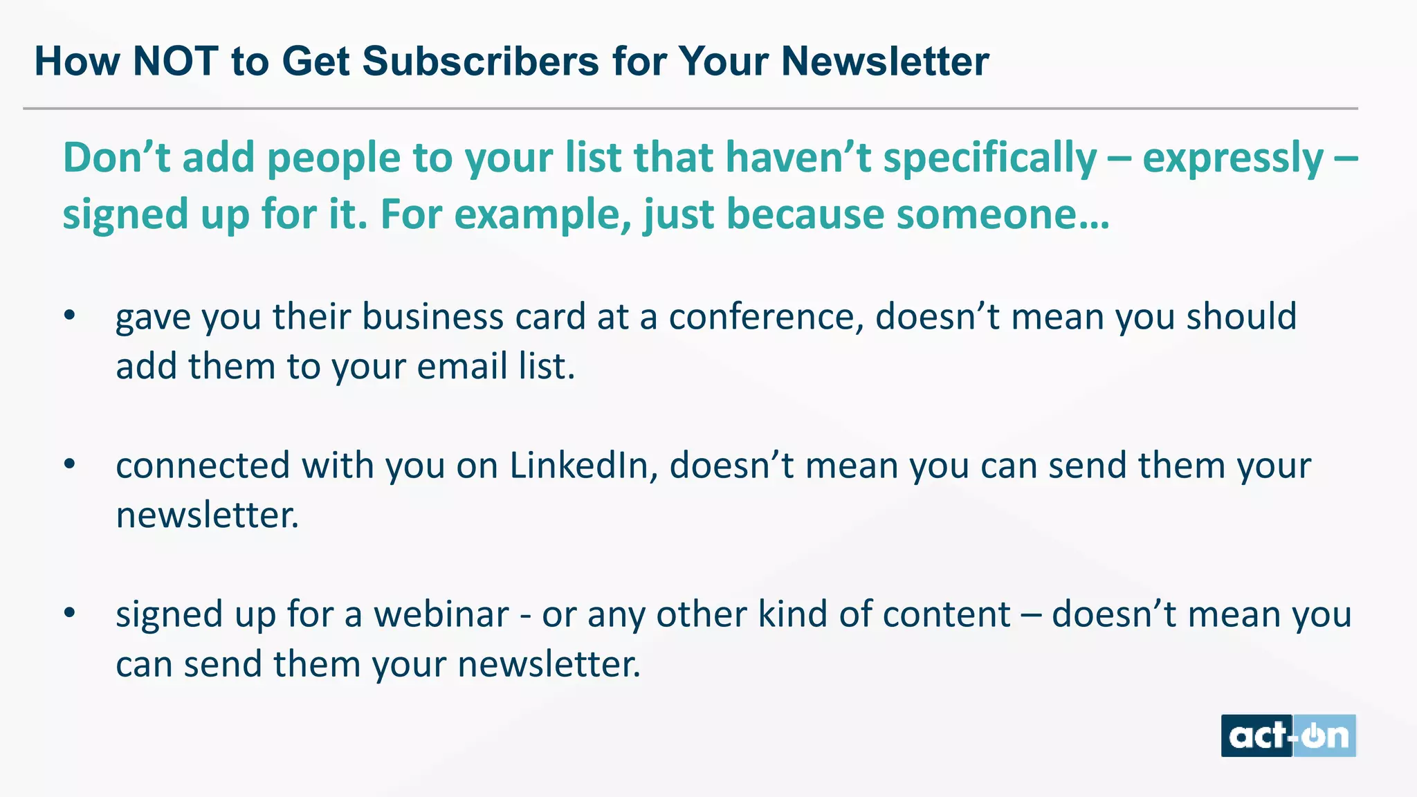 How NOT to Get Subscribers for Your Newsletter
Don’t add people to your list that haven’t specifically – expressly –
signed up for it. For example, just because someone…
• gave you their business card at a conference, doesn’t mean you should
add them to your email list.
• connected with you on LinkedIn, doesn’t mean you can send them your
newsletter.
• signed up for a webinar - or any other kind of content – doesn’t mean you
can send them your newsletter.
 