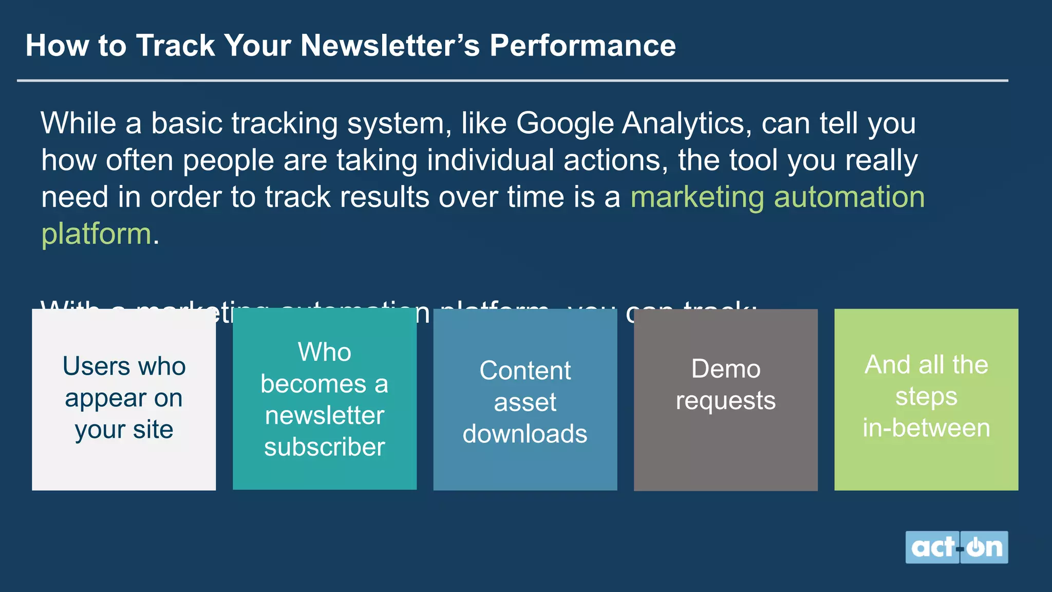 How to Track Your Newsletter’s Performance
While a basic tracking system, like Google Analytics, can tell you
how often people are taking individual actions, the tool you really
need in order to track results over time is a marketing automation
platform.
With a marketing automation platform, you can track:
Users who
appear on
your site
Who
becomes a
newsletter
subscriber
Content
asset
downloads
Demo
requests
And all the
steps
in-between
 