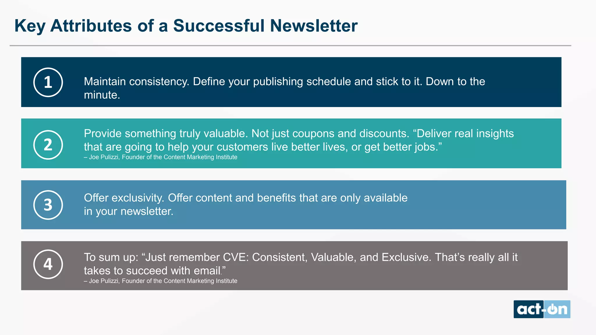 Key Attributes of a Successful Newsletter
Maintain consistency. Define your publishing schedule and stick to it. Down to the
minute.
Provide something truly valuable. Not just coupons and discounts. “Deliver real insights
that are going to help your customers live better lives, or get better jobs.”
– Joe Pulizzi, Founder of the Content Marketing Institute
To sum up: “Just remember CVE: Consistent, Valuable, and Exclusive. That’s really all it
takes to succeed with email.”
– Joe Pulizzi, Founder of the Content Marketing Institute
Offer exclusivity. Offer content and benefits that are only available
in your newsletter.
1
2
3
4
 