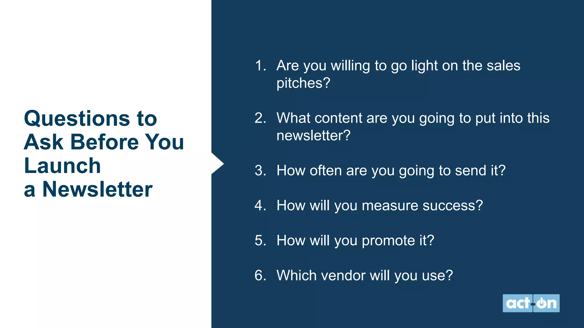 Questions to
Ask Before You
Launch
a Newsletter
1. Are you willing to go light on the sales
pitches?
2. What content are you going to put into this
newsletter?
3. How often are you going to send it?
4. How will you measure success?
5. How will you promote it?
6. Which vendor will you use?
 