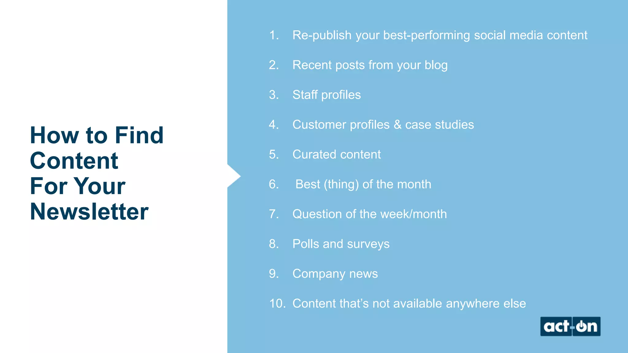 How to Find
Content
For Your
Newsletter
1. Re-publish your best-performing social media content
2. Recent posts from your blog
3. Staff profiles
4. Customer profiles & case studies
5. Curated content
6. Best (thing) of the month
7. Question of the week/month
8. Polls and surveys
9. Company news
10. Content that’s not available anywhere else
 