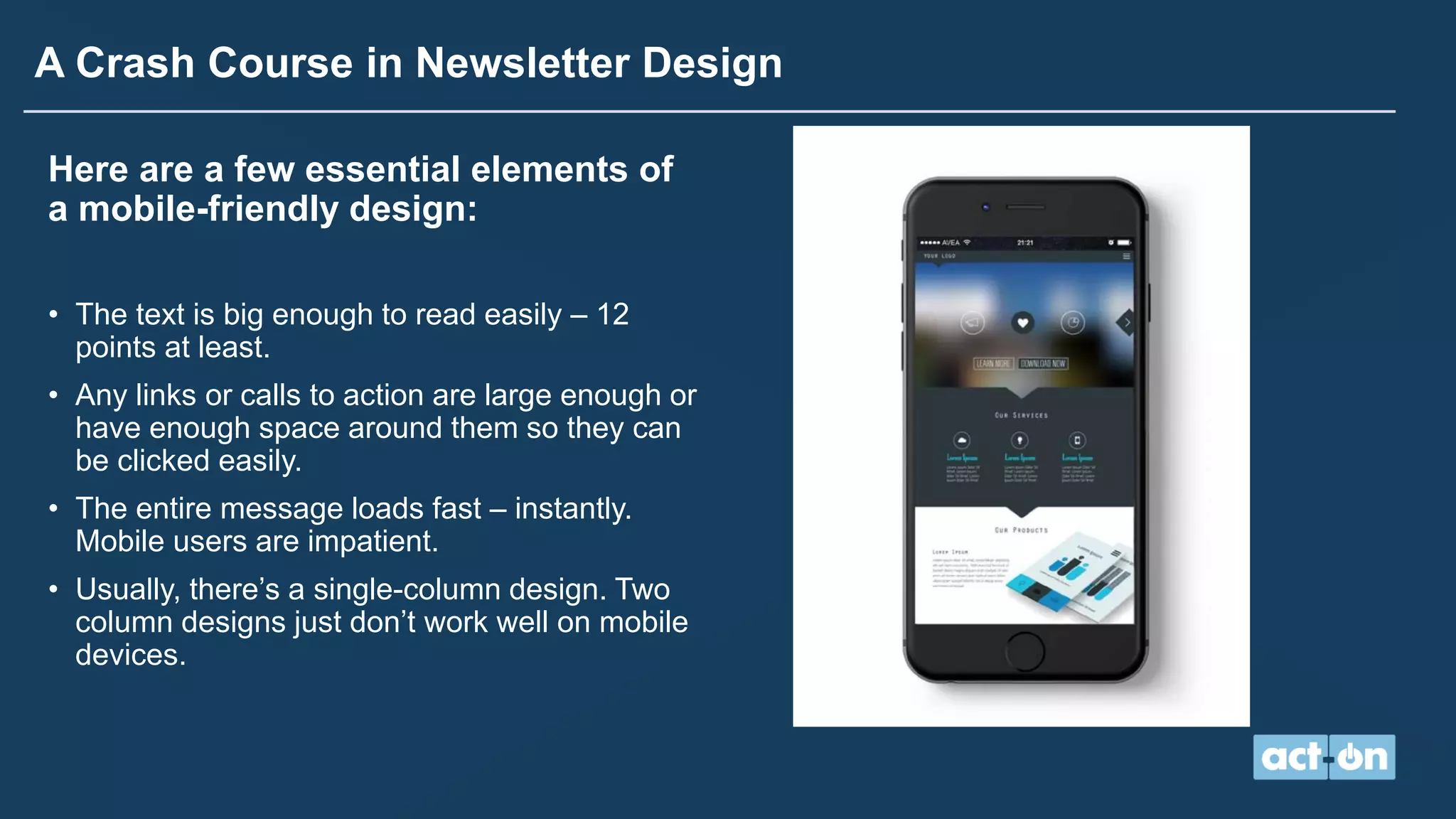 A Crash Course in Newsletter Design
Here are a few essential elements of
a mobile-friendly design:
• The text is big enough to read easily – 12
points at least.
• Any links or calls to action are large enough or
have enough space around them so they can
be clicked easily.
• The entire message loads fast – instantly.
Mobile users are impatient.
• Usually, there’s a single-column design. Two
column designs just don’t work well on mobile
devices.
 