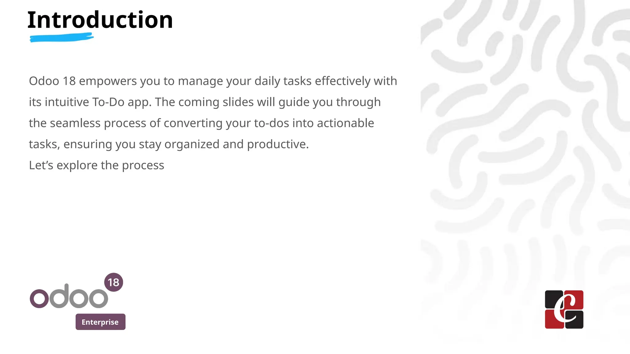 Enterprise
Introduction
Odoo 18 empowers you to manage your daily tasks effectively with
its intuitive To-Do app. The coming slides will guide you through
the seamless process of converting your to-dos into actionable
tasks, ensuring you stay organized and productive.
Let’s explore the process
 