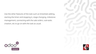Enterprise
Use the other features of the task such as timesheet adding,
starting the timer and stopping it, stage changing, milestone
management, connecting with the sale orders, sub-tasks
creation, etc to go on with the task as usual.
 