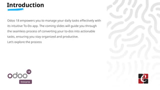Enterprise
Introduction
Odoo 18 empowers you to manage your daily tasks effectively with
its intuitive To-Do app. The coming slides will guide you through
the seamless process of converting your to-dos into actionable
tasks, ensuring you stay organized and productive.
Let’s explore the process
 