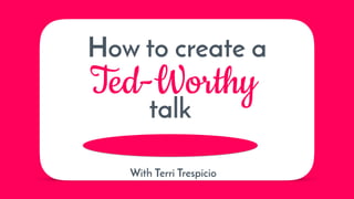 How to create a
Ted-Worthy
talk
With Terri Trespicio
 