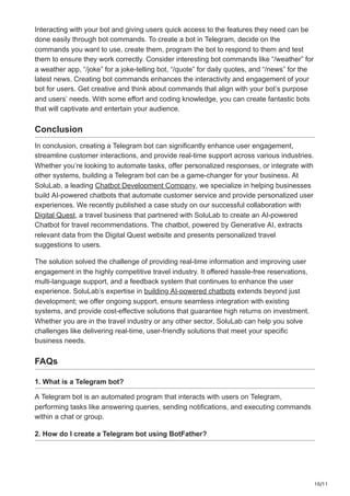 10/11
Interacting with your bot and giving users quick access to the features they need can be
done easily through bot commands. To create a bot in Telegram, decide on the
commands you want to use, create them, program the bot to respond to them and test
them to ensure they work correctly. Consider interesting bot commands like “/weather” for
a weather app, “/joke” for a joke-telling bot, “/quote” for daily quotes, and “/news” for the
latest news. Creating bot commands enhances the interactivity and engagement of your
bot for users. Get creative and think about commands that align with your bot’s purpose
and users’ needs. With some effort and coding knowledge, you can create fantastic bots
that will captivate and entertain your audience.
Conclusion
In conclusion, creating a Telegram bot can significantly enhance user engagement,
streamline customer interactions, and provide real-time support across various industries.
Whether you’re looking to automate tasks, offer personalized responses, or integrate with
other systems, building a Telegram bot can be a game-changer for your business. At
SoluLab, a leading Chatbot Development Company, we specialize in helping businesses
build AI-powered chatbots that automate customer service and provide personalized user
experiences. We recently published a case study on our successful collaboration with
Digital Quest, a travel business that partnered with SoluLab to create an AI-powered
Chatbot for travel recommendations. The chatbot, powered by Generative AI, extracts
relevant data from the Digital Quest website and presents personalized travel
suggestions to users.
The solution solved the challenge of providing real-time information and improving user
engagement in the highly competitive travel industry. It offered hassle-free reservations,
multi-language support, and a feedback system that continues to enhance the user
experience. SoluLab’s expertise in building AI-powered chatbots extends beyond just
development; we offer ongoing support, ensure seamless integration with existing
systems, and provide cost-effective solutions that guarantee high returns on investment.
Whether you are in the travel industry or any other sector, SoluLab can help you solve
challenges like delivering real-time, user-friendly solutions that meet your specific
business needs.
FAQs
1. What is a Telegram bot?
A Telegram bot is an automated program that interacts with users on Telegram,
performing tasks like answering queries, sending notifications, and executing commands
within a chat or group.
2. How do I create a Telegram bot using BotFather?
 