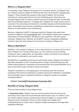 3/11
What is a Telegram Bot?
In messaging, create Telegram bot appears to be a powerful solution, as Telegram bots
are computer programs capable of interacting with users via the popular messaging app,
Telegram. These versatile bots possess a wide range of abilities, from providing
information to booking appointments and even facilitating games. Businesses can
leverage Telegram bots to enhance customer service and streamline tasks, as they offer
quick and automated responses. To engage with a Telegram bot, simply type its name or
command in the chat window and witness its immediate response with the desired data or
action. Remarkably, these bots can be effortlessly created without coding expertise,
thanks to no-code solutions such as Directional.
Moreover, integrating ChatGPT’s language model into Telegram bots grants them
enhanced intelligence and conversational skills. This integration allows bots to engage in
witty banter and natural dialogue, elevating the user experience. With their powers
combined, Telegram bots, Directual, and ChatGPT become unstoppable multitasking
machines. Now, let’s delve deeper into the process of creating a Telegram bot.
What is BotFather?
BotFather, a bot created by Telegram, is not a robot dad but an innovative tool for how to
build a Telegram bot. Through simple steps, you can customize your bot’s identity,
including its name, profile picture, and description. Custom commands can be added to
tailor the bot’s functionality to your specific needs.
But BotFather’s capabilities extend beyond user-friendly create a telegram bot creation. It
also offers developers an API, empowering them to design customized bots even with
limited coding experience. Developers and businesses alike have lauded BotFather for its
ease of use and the power it brings to custom bot creation.
Telegram’s popularity as a messaging app is not surprising, given the numerous
businesses that harness its potential as a customer service tool. BotFather’s accessibility
and functionality make it a significant contributor to Telegram’s position as a leading
messaging platform.
Related: Top ChatGPT Development Companies 2024
Benefits of Using Telegram Bots
There are many benefits to using Telegram bots:
1. Automating Tasks: Telegram bots can save businesses time and resources by
automating various tasks that would otherwise require human input. For instance, a bot
can handle customer inquiries, provide product recommendations, or process orders,
freeing up human employees to focus on more complex and strategic work.
Understanding how to create a bot on Telegram enables businesses to leverage these
capabilities effectively.
 