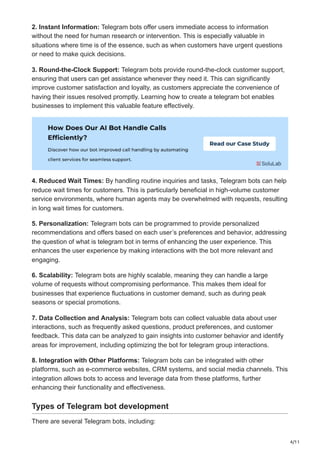 4/11
2. Instant Information: Telegram bots offer users immediate access to information
without the need for human research or intervention. This is especially valuable in
situations where time is of the essence, such as when customers have urgent questions
or need to make quick decisions.
3. Round-the-Clock Support: Telegram bots provide round-the-clock customer support,
ensuring that users can get assistance whenever they need it. This can significantly
improve customer satisfaction and loyalty, as customers appreciate the convenience of
having their issues resolved promptly. Learning how to create a telegram bot enables
businesses to implement this valuable feature effectively.
4. Reduced Wait Times: By handling routine inquiries and tasks, Telegram bots can help
reduce wait times for customers. This is particularly beneficial in high-volume customer
service environments, where human agents may be overwhelmed with requests, resulting
in long wait times for customers.
5. Personalization: Telegram bots can be programmed to provide personalized
recommendations and offers based on each user’s preferences and behavior, addressing
the question of what is telegram bot in terms of enhancing the user experience. This
enhances the user experience by making interactions with the bot more relevant and
engaging.
6. Scalability: Telegram bots are highly scalable, meaning they can handle a large
volume of requests without compromising performance. This makes them ideal for
businesses that experience fluctuations in customer demand, such as during peak
seasons or special promotions.
7. Data Collection and Analysis: Telegram bots can collect valuable data about user
interactions, such as frequently asked questions, product preferences, and customer
feedback. This data can be analyzed to gain insights into customer behavior and identify
areas for improvement, including optimizing the bot for telegram group interactions.
8. Integration with Other Platforms: Telegram bots can be integrated with other
platforms, such as e-commerce websites, CRM systems, and social media channels. This
integration allows bots to access and leverage data from these platforms, further
enhancing their functionality and effectiveness.
Types of Telegram bot development
There are several Telegram bots, including:
 