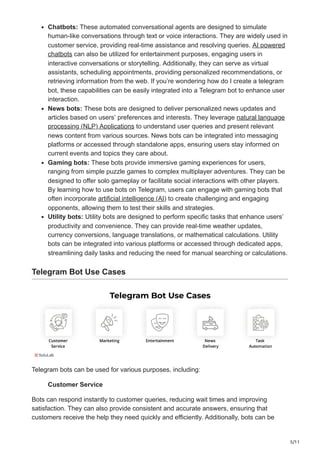 5/11
Chatbots: These automated conversational agents are designed to simulate
human-like conversations through text or voice interactions. They are widely used in
customer service, providing real-time assistance and resolving queries. AI powered
chatbots can also be utilized for entertainment purposes, engaging users in
interactive conversations or storytelling. Additionally, they can serve as virtual
assistants, scheduling appointments, providing personalized recommendations, or
retrieving information from the web. If you’re wondering how do I create a telegram
bot, these capabilities can be easily integrated into a Telegram bot to enhance user
interaction.
News bots: These bots are designed to deliver personalized news updates and
articles based on users’ preferences and interests. They leverage natural language
processing (NLP) Applications to understand user queries and present relevant
news content from various sources. News bots can be integrated into messaging
platforms or accessed through standalone apps, ensuring users stay informed on
current events and topics they care about.
Gaming bots: These bots provide immersive gaming experiences for users,
ranging from simple puzzle games to complex multiplayer adventures. They can be
designed to offer solo gameplay or facilitate social interactions with other players.
By learning how to use bots on Telegram, users can engage with gaming bots that
often incorporate artificial intelligence (AI) to create challenging and engaging
opponents, allowing them to test their skills and strategies.
Utility bots: Utility bots are designed to perform specific tasks that enhance users’
productivity and convenience. They can provide real-time weather updates,
currency conversions, language translations, or mathematical calculations. Utility
bots can be integrated into various platforms or accessed through dedicated apps,
streamlining daily tasks and reducing the need for manual searching or calculations.
Telegram Bot Use Cases
Telegram bots can be used for various purposes, including:
Customer Service
Bots can respond instantly to customer queries, reducing wait times and improving
satisfaction. They can also provide consistent and accurate answers, ensuring that
customers receive the help they need quickly and efficiently. Additionally, bots can be
 