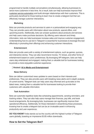 6/11
programmed to handle multiple conversations simultaneously, allowing businesses to
serve more customers in less time. As a result, bots can help businesses improve their
customer service automation and build stronger relationships with their customers. This is
particularly beneficial for those looking to learn how to create a telegram bot that can
effectively manage customer interactions.
Marketing
Bots can promote products and services to users in a personalized and engaging way.
They can provide users with information about new products, special offers, and
upcoming events. Additionally, bots can answer questions about products and services
and help users make purchase decisions. By offering users relevant and timely
information, bots can help businesses increase sales and improve customer engagement.
Understanding how to use bot in Telegram is essential for businesses to leverage this tool
effectively in promoting their offerings and enhancing customer interactions.
Entertainment
Bots can provide users with a variety of entertainment options, such as games, quizzes,
and interactive stories. They can also recommend movies, TV shows, and other forms of
entertainment based on users’ preferences. By leveraging API telegram, bots can help
users stay entertained and engaged, making them a valuable tool for businesses looking
to provide a more enjoyable customer experience.
Related: AI in Media and Entertainment
News Delivery
Bots can deliver customized news updates to users based on their interests and
preferences. They can also provide users with breaking news alerts and in-depth analysis
of current events. Telegram bots can help users stay informed and up-to-date on the
latest news, making them a valuable tool for businesses looking to provide their
customers with valuable information.
Task Automation
Bots can automate repetitive tasks like scheduling appointments, sending reminders, and
tracking orders. They can also help users manage their finances, pay bills, and book
travel arrangements. By leveraging bots, businesses can significantly improve their
operational efficiency. Additionally, for those interested in streamlining these processes,
knowing how to create a telegram bot can be an invaluable asset in enhancing
productivity and user experience.
DO YOU KNOW? India stands out as the country with the highest number of Telegram
users globally, boasting an impressive 83.85 million downloads.
How to Set the Telegram Bot?
 