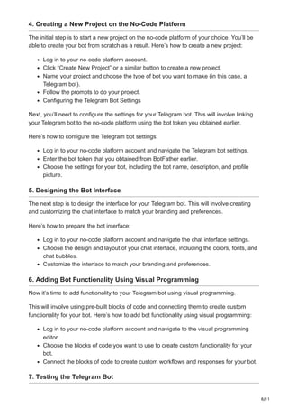 8/11
4. Creating a New Project on the No-Code Platform
The initial step is to start a new project on the no-code platform of your choice. You’ll be
able to create your bot from scratch as a result. Here’s how to create a new project:
Log in to your no-code platform account.
Click “Create New Project” or a similar button to create a new project.
Name your project and choose the type of bot you want to make (in this case, a
Telegram bot).
Follow the prompts to do your project.
Configuring the Telegram Bot Settings
Next, you’ll need to configure the settings for your Telegram bot. This will involve linking
your Telegram bot to the no-code platform using the bot token you obtained earlier.
Here’s how to configure the Telegram bot settings:
Log in to your no-code platform account and navigate the Telegram bot settings.
Enter the bot token that you obtained from BotFather earlier.
Choose the settings for your bot, including the bot name, description, and profile
picture.
5. Designing the Bot Interface
The next step is to design the interface for your Telegram bot. This will involve creating
and customizing the chat interface to match your branding and preferences.
Here’s how to prepare the bot interface:
Log in to your no-code platform account and navigate the chat interface settings.
Choose the design and layout of your chat interface, including the colors, fonts, and
chat bubbles.
Customize the interface to match your branding and preferences.
6. Adding Bot Functionality Using Visual Programming
Now it’s time to add functionality to your Telegram bot using visual programming.
This will involve using pre-built blocks of code and connecting them to create custom
functionality for your bot. Here’s how to add bot functionality using visual programming:
Log in to your no-code platform account and navigate to the visual programming
editor.
Choose the blocks of code you want to use to create custom functionality for your
bot.
Connect the blocks of code to create custom workflows and responses for your bot.
7. Testing the Telegram Bot
 