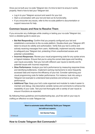 9/11
Once you’ve built your no-code Telegram bot, it’s time to test it to ensure it works
properly. Here’s how to test your Telegram bot:
Log in to your Telegram account and search for your bot.
Start a conversation with your bot and test out its functionality.
If you encounter any issues, refer to the no-code platform’s documentation or
support resources for help.
Common Issues and How to Resolve Them
If you encounter any challenges while creating or testing your no-code Telegram bot,
here’s a detailed guide to assist you:
Bot Not Responding: Confirm that you properly configured your bot and
established a connection to the no-code platform. Double-check your Telegram API
token to ensure its validity and authorization. Verify that your bot is online and
actively receiving messages from users. Additionally, implement security measures
to safeguard your Telegram bot, protecting it from unauthorized access and
potential vulnerabilities.
Incorrect Responses: Review your visual programming code for any syntax errors
or logical mistakes. Ensure that you’re using the correct data types and handling
user inputs accurately. Test your bot with different user inputs to identify and fix
potential issues with incorrect responses.
Slow Performance: Analyze your bot’s performance by measuring response times
and identifying bottlenecks. Implement caching mechanisms to store frequently
accessed data and improve the efficiency of your bot. Consider optimizing your
visual programming code for better performance. For instance, look into using a
Telegram bot example to understand best practices and enhance your bot’s
performance.
Additional Tips: Keep your bot’s code organized and modular to make it easier to
maintain and debug. Use descriptive variable names and comments to enhance the
readability of your code. Test your bot thoroughly with a variety of user inputs to
ensure it functions as expected.
By following these guidelines and troubleshooting tips, you’ll be well on your way to
crafting an effective no-code Telegram bot.
How to Create Telegram Bot Commands?
 