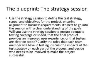 The blueprint: The strategy session
• Use the strategy session to define the test strategy,
scope, and objectives for the project, ensuring
alignment to business requirements. It’s best to go into
the session with a clear understanding of the goals:
Will you use the strategy session to ensure adequate
testing coverage or speed, that the final product
provides an improved user experience, or that testers
are clear on scope? Clarify the roles that each team
member will have in testing, discuss the impacts of the
test strategy on each part of the process, and decide
who needs to be involved to make the project
successful.
 