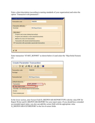 Enter a short description (according to naming standards of your organization) and select the
option ‘Transaction with parameters’:




Enter transaction ‘START_REPORT’ as shown below (1) and select the ‘Skip Initial Screen)
(2):




In the lower section, enter Screen Field D_SREPOVARI-REPORTTYPE with the value RW for
Report Writer and D_SREPOVARI-REPORT for your report name. If you should have extended
an extended report name, you also can add this screen field with the appropriate value
D_SREPOVARI-EXTDREPORT to the list of screen fields.
 