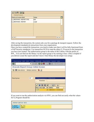 After saving the transaction, the system asks you for a package & transport request. Follow the
development standards & instructions from your organization.
Once you have created the transaction, you need to make sure that it will be fully functional from
a SAP Security standpoint. Use transaction SU24 to map the object S_Program to the transaction
you have just created. The authorization group is the name of the Library with the prefix of
RW_. You can find out the library via the report group or by running a trace. (This is helpful if
you did not create the report and don’t know what library the developer was using).




If you want to run the authorization analysis via ST01, you can find out easily what the values
for S_Program should be:
 
