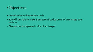 Objectives
• Introduction to Photoshop tools.
• You will be able to make transparent background of any image you
wish to.
• Change the background color of an image
 