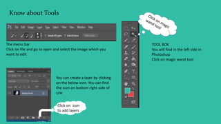 Know about Tools
The menu bar
Click on file and go to open and select the image which you
want to edit
TOOL BOX
You will find in the left side in
Photoshop
Click on magic wand tool
Click on icon
to add layers
You can create a layer by clicking
on the below icon. You can find
the icon on bottom right side of
s/w
 