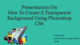 Presentation On
How To Create A Transparent
Background Using Photoshop
CS6
Prepared by
Learners Point training institute
Dubai
 