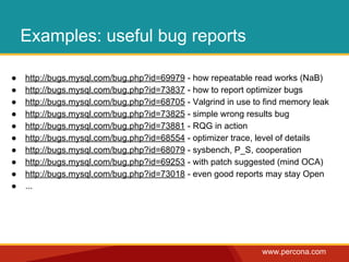 www.percona.com 
Examples: useful bug reports 
● http://bugs.mysql.com/bug.php?id=69979 - how repeatable read works (NaB) 
● http://bugs.mysql.com/bug.php?id=73837 - how to report optimizer bugs 
● http://bugs.mysql.com/bug.php?id=68705 - Valgrind in use to find memory leak 
● http://bugs.mysql.com/bug.php?id=73825 - simple wrong results bug 
● http://bugs.mysql.com/bug.php?id=73881 - RQG in action 
● http://bugs.mysql.com/bug.php?id=68554 - optimizer trace, level of details 
● http://bugs.mysql.com/bug.php?id=68079 - sysbench, P_S, cooperation 
● http://bugs.mysql.com/bug.php?id=69253 - with patch suggested (mind OCA) 
● http://bugs.mysql.com/bug.php?id=73018 - even good reports may stay Open 
● ... 
 