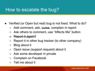 www.percona.com 
How to escalate the bug? 
● Verified (or Open but real) bug is not fixed. What to do? 
○ Add comment, ask, curse, complain in report 
○ Ask others to comment, use “Affects Me” button 
○ Report it again? 
○ Report it in other bug tracker (to other company) 
○ Blog about it 
○ Open issue (support request) about it 
○ Ask some developer in private 
○ Complain on Facebook 
○ Tell me about it 
 
