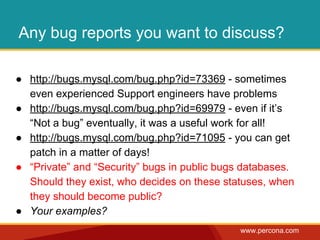 Any bug reports you want to discuss? 
● http://bugs.mysql.com/bug.php?id=73369 - sometimes 
even experienced Support engineers have problems 
● http://bugs.mysql.com/bug.php?id=69979 - even if it’s 
“Not a bug” eventually, it was a useful work for all! 
● http://bugs.mysql.com/bug.php?id=71095 - you can get 
www.percona.com 
patch in a matter of days! 
● “Private” and “Security” bugs in public bugs databases. 
Should they exist, who decides on these statuses, when 
they should become public? 
● Your examples? 
 