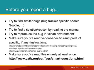 www.percona.com 
Before you report a bug... 
● Try to find similar bugs (bug tracker specific search, 
Google, ...) 
● Try to find a solution/reason by reading the manual 
● Try to reproduce the bug in “clean environment” 
● Make sure you’ve read vendor-specific (and product 
specific, if any) instructions: 
https://mariadb.com/kb/en/mariadb/development/debugging-mariadb/reporting-bugs/ 
http://bugs.mysql.com/how-to-report.php 
http://mysqlworkbench.org/faq/faq-bugreporting/ 
● Make sure you’ve read this entirely at least once: 
http://www.catb.org/esr/faqs/smart-questions.html 
 