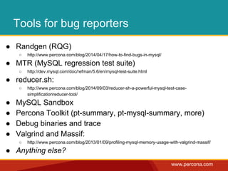 www.percona.com 
Tools for bug reporters 
● Randgen (RQG) 
○ http://www.percona.com/blog/2014/04/17/how-to-find-bugs-in-mysql/ 
● MTR (MySQL regression test suite) 
○ http://dev.mysql.com/doc/refman/5.6/en/mysql-test-suite.html 
● reducer.sh: 
○ http://www.percona.com/blog/2014/09/03/reducer-sh-a-powerful-mysql-test-case-simplificationreducer- 
tool/ 
● MySQL Sandbox 
● Percona Toolkit (pt-summary, pt-mysql-summary, more) 
● Debug binaries and trace 
● Valgrind and Massif: 
○ http://www.percona.com/blog/2013/01/09/profiling-mysql-memory-usage-with-valgrind-massif/ 
● Anything else? 
 