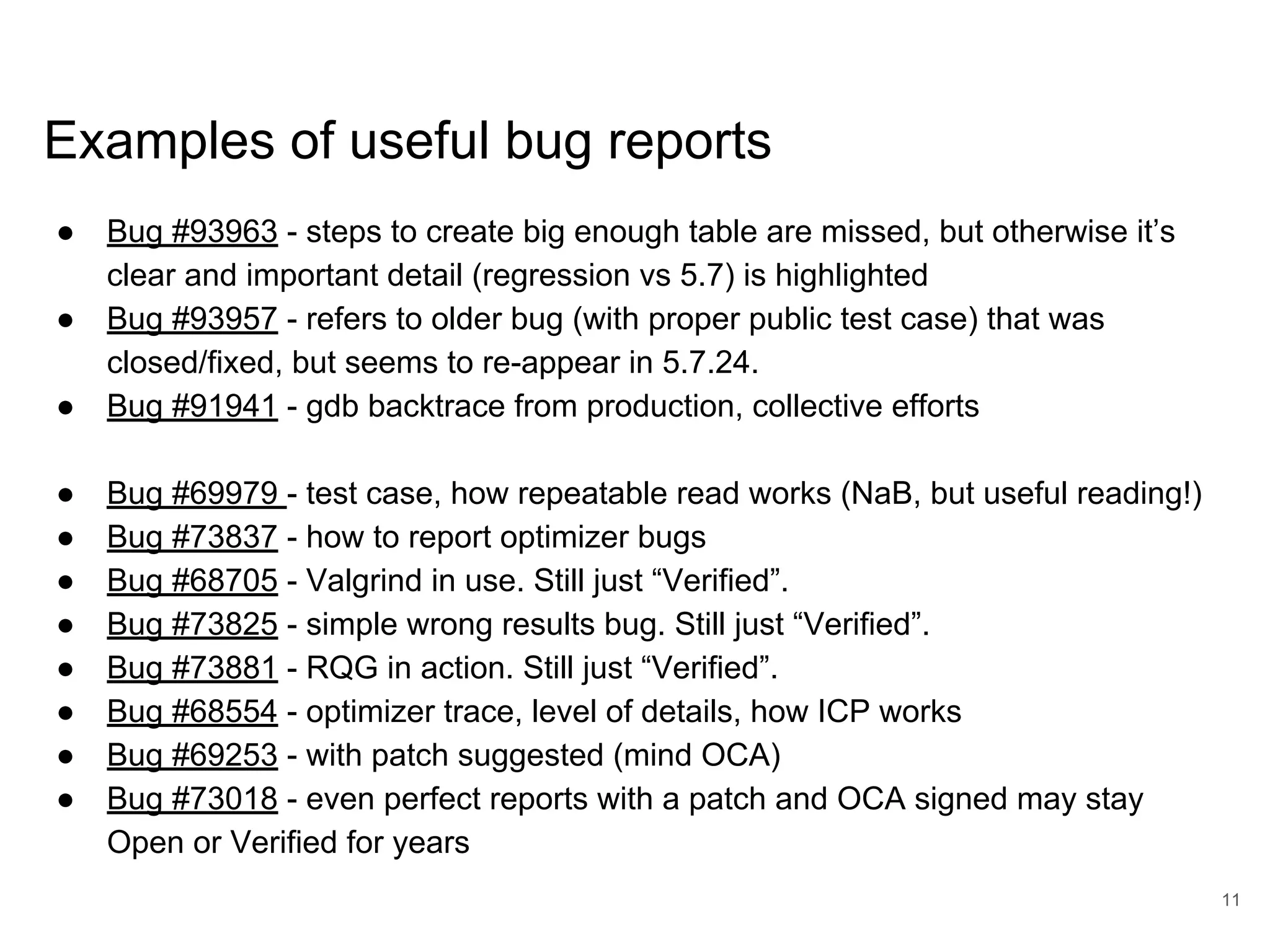 www.percona.com Examples of useful bug reports ● Bug #93963 - steps to create big enough table are missed, but otherwise it’s clear and important detail (regression vs 5.7) is highlighted ● Bug #93957 - refers to older bug (with proper public test case) that was closed/fixed, but seems to re-appear in 5.7.24. ● Bug #91941 - gdb backtrace from production, collective efforts ● Bug #69979 - test case, how repeatable read works (NaB, but useful reading!) ● Bug #73837 - how to report optimizer bugs ● Bug #68705 - Valgrind in use. Still just “Verified”. ● Bug #73825 - simple wrong results bug. Still just “Verified”. ● Bug #73881 - RQG in action. Still just “Verified”. ● Bug #68554 - optimizer trace, level of details, how ICP works ● Bug #69253 - with patch suggested (mind OCA) ● Bug #73018 - even perfect reports with a patch and OCA signed may stay Open or Verified for years 11 