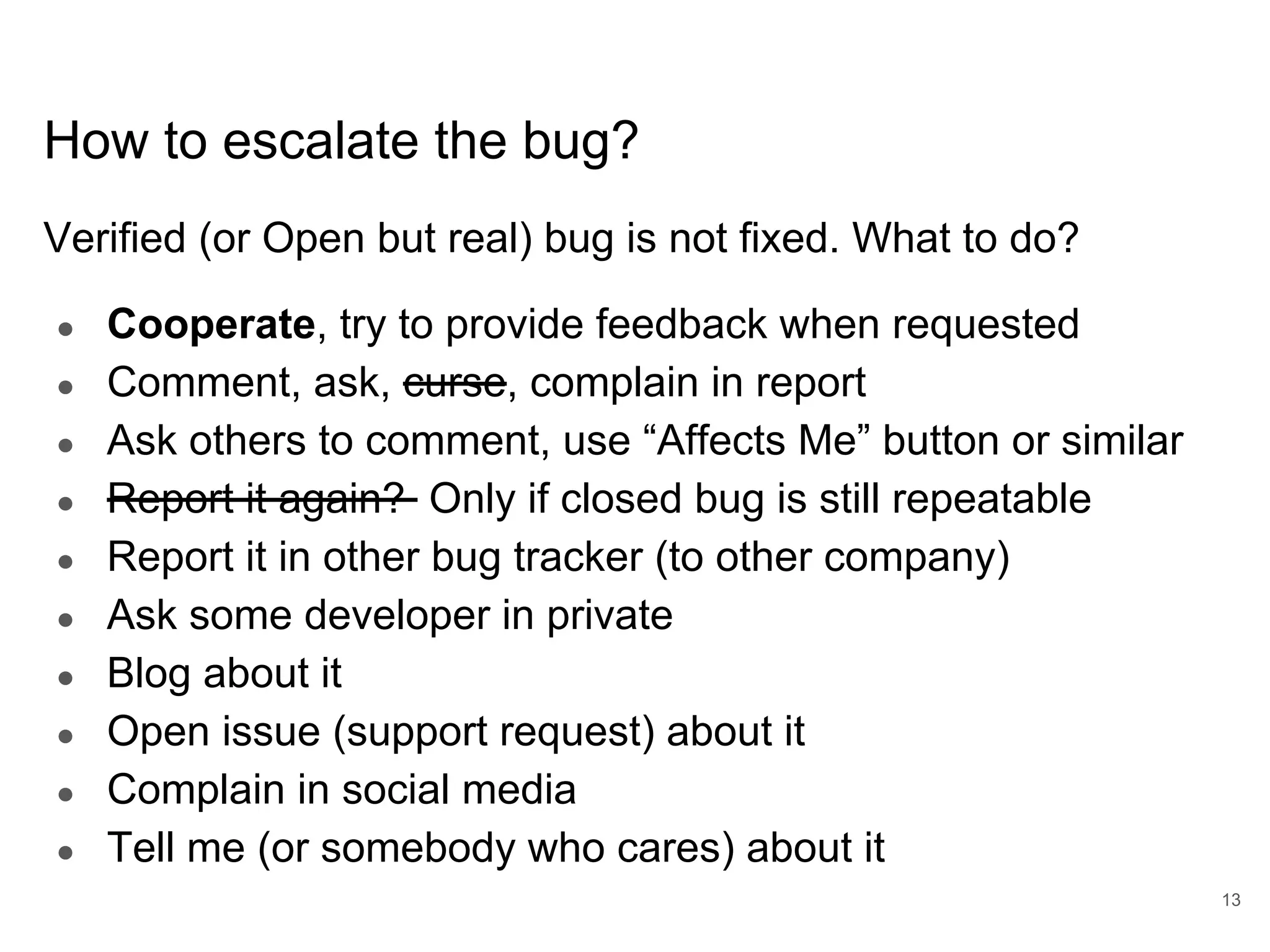 www.percona.com How to escalate the bug? Verified (or Open but real) bug is not fixed. What to do? ● Cooperate, try to provide feedback when requested ● Comment, ask, curse, complain in report ● Ask others to comment, use “Affects Me” button or similar ● Report it again? Only if closed bug is still repeatable ● Report it in other bug tracker (to other company) ● Ask some developer in private ● Blog about it ● Open issue (support request) about it ● Complain in social media ● Tell me (or somebody who cares) about it 13 
