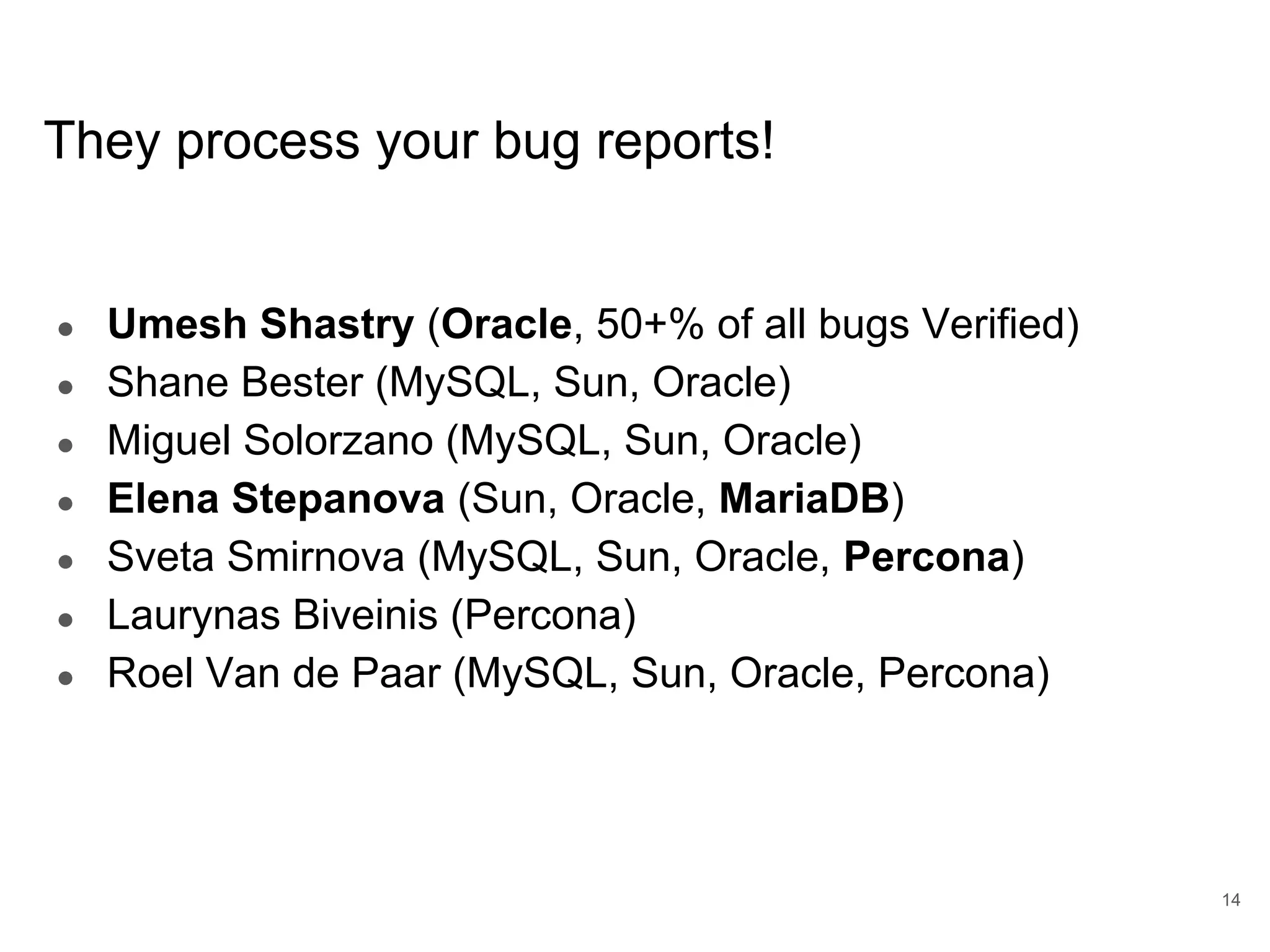 www.percona.com They process your bug reports! ● Umesh Shastry (Oracle, 50+% of all bugs Verified) ● Shane Bester (MySQL, Sun, Oracle) ● Miguel Solorzano (MySQL, Sun, Oracle) ● Elena Stepanova (Sun, Oracle, MariaDB) ● Sveta Smirnova (MySQL, Sun, Oracle, Percona) ● Laurynas Biveinis (Percona) ● Roel Van de Paar (MySQL, Sun, Oracle, Percona) 14 