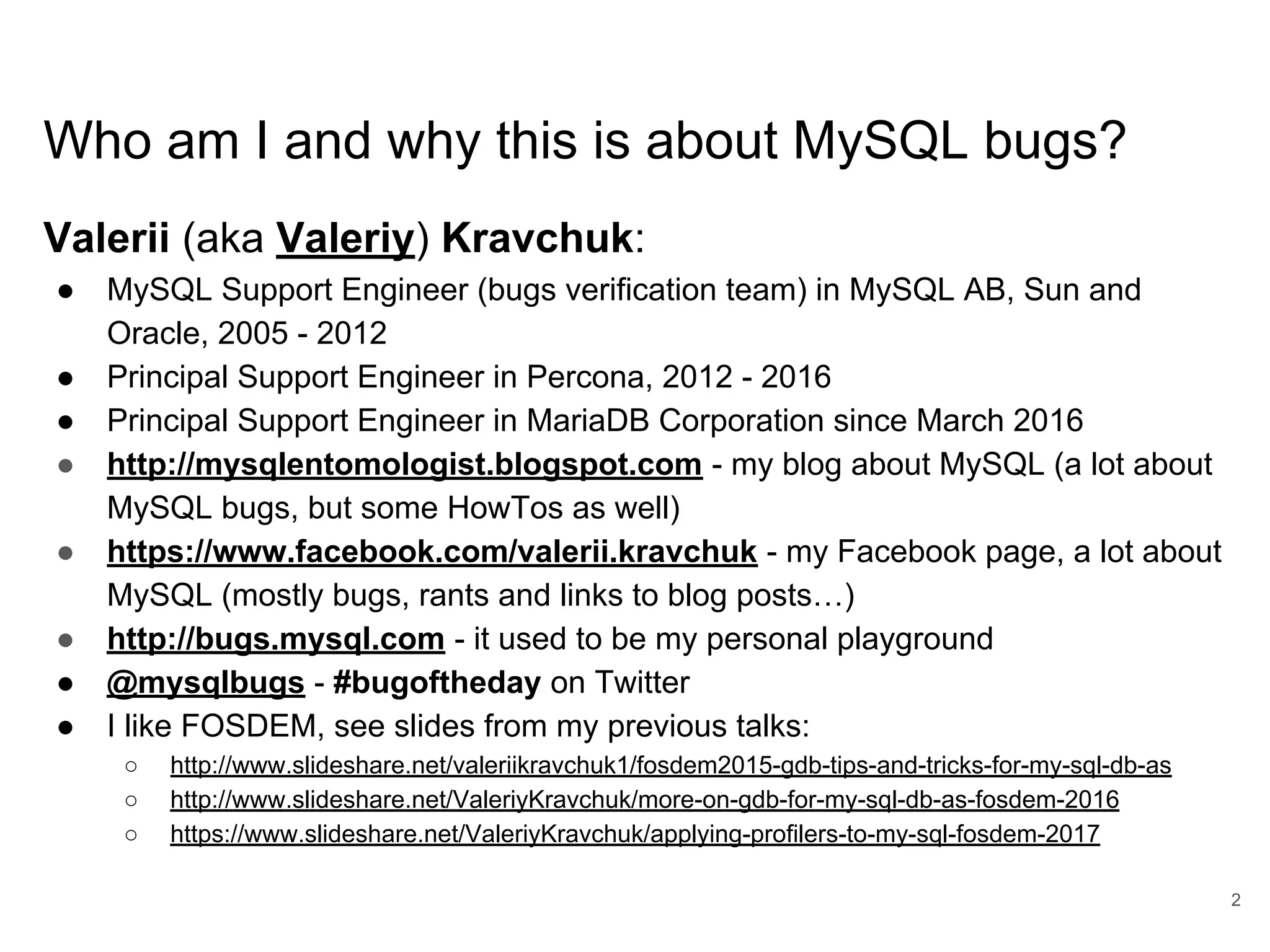 www.percona.com Who am I and why this is about MySQL bugs? Valerii (aka Valeriy) Kravchuk: ● MySQL Support Engineer (bugs verification team) in MySQL AB, Sun and Oracle, 2005 - 2012 ● Principal Support Engineer in Percona, 2012 - 2016 ● Principal Support Engineer in MariaDB Corporation since March 2016 ● http://mysqlentomologist.blogspot.com - my blog about MySQL (a lot about MySQL bugs, but some HowTos as well) ● https://www.facebook.com/valerii.kravchuk - my Facebook page, a lot about MySQL (mostly bugs, rants and links to blog posts…) ● http://bugs.mysql.com - it used to be my personal playground ● @mysqlbugs - #bugoftheday on Twitter ● I like FOSDEM, see slides from my previous talks: ○ http://www.slideshare.net/valeriikravchuk1/fosdem2015-gdb-tips-and-tricks-for-my-sql-db-as ○ http://www.slideshare.net/ValeriyKravchuk/more-on-gdb-for-my-sql-db-as-fosdem-2016 ○ https://www.slideshare.net/ValeriyKravchuk/applying-profilers-to-my-sql-fosdem-2017 2 