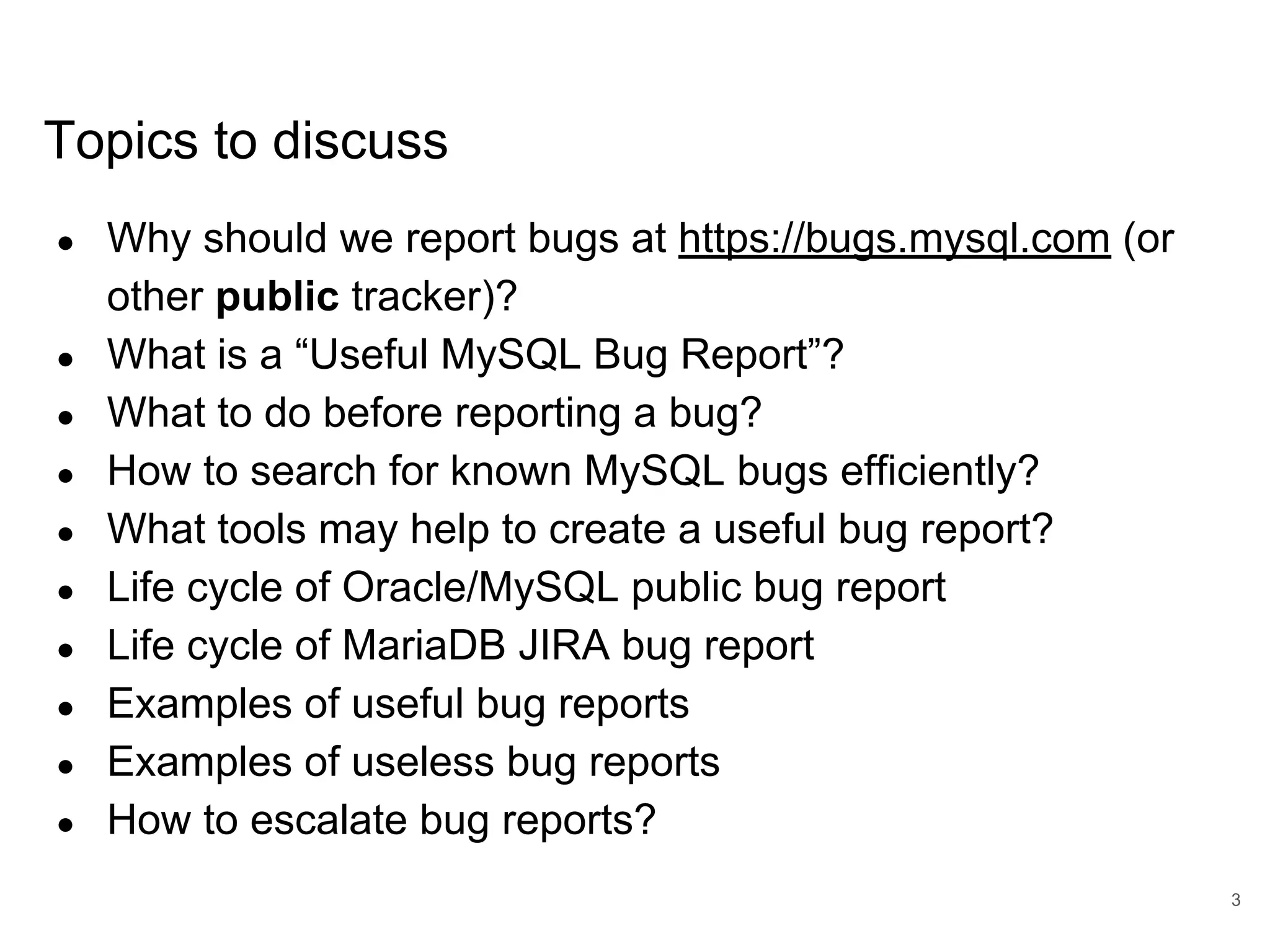 www.percona.com Topics to discuss ● Why should we report bugs at https://bugs.mysql.com (or other public tracker)? ● What is a “Useful MySQL Bug Report”? ● What to do before reporting a bug? ● How to search for known MySQL bugs efficiently? ● What tools may help to create a useful bug report? ● Life cycle of Oracle/MySQL public bug report ● Life cycle of MariaDB JIRA bug report ● Examples of useful bug reports ● Examples of useless bug reports ● How to escalate bug reports? 3 