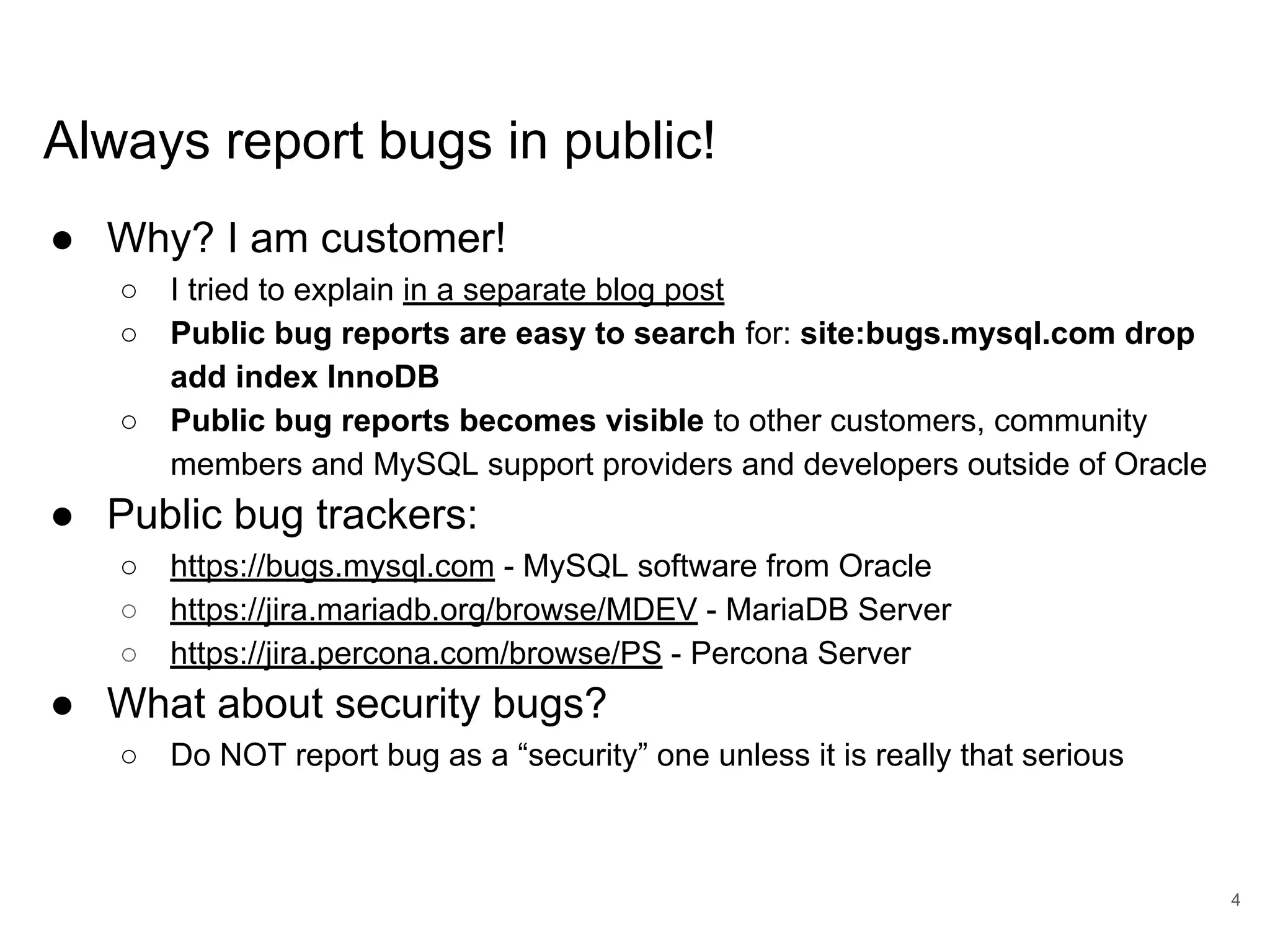 www.percona.com Always report bugs in public! ● Why? I am customer! ○ I tried to explain in a separate blog post ○ Public bug reports are easy to search for: site:bugs.mysql.com drop add index InnoDB ○ Public bug reports becomes visible to other customers, community members and MySQL support providers and developers outside of Oracle ● Public bug trackers: ○ https://bugs.mysql.com - MySQL software from Oracle ○ https://jira.mariadb.org/browse/MDEV - MariaDB Server ○ https://jira.percona.com/browse/PS - Percona Server ● What about security bugs? ○ Do NOT report bug as a “security” one unless it is really that serious 4 