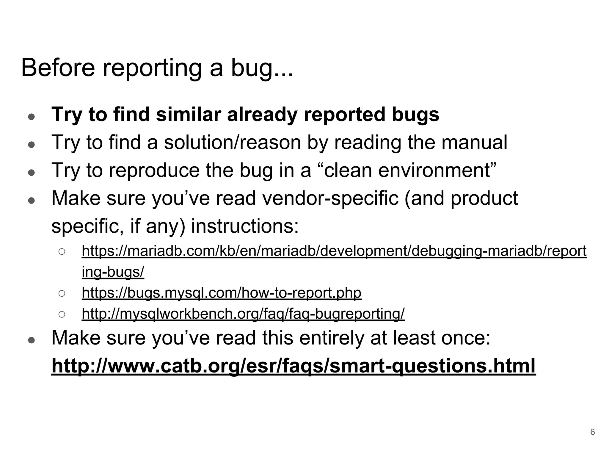 www.percona.com Before reporting a bug... ● Try to find similar already reported bugs ● Try to find a solution/reason by reading the manual ● Try to reproduce the bug in a “clean environment” ● Make sure you’ve read vendor-specific (and product specific, if any) instructions: ○ https://mariadb.com/kb/en/mariadb/development/debugging-mariadb/report ing-bugs/ ○ https://bugs.mysql.com/how-to-report.php ○ http://mysqlworkbench.org/faq/faq-bugreporting/ ● Make sure you’ve read this entirely at least once: http://www.catb.org/esr/faqs/smart-questions.html 6 