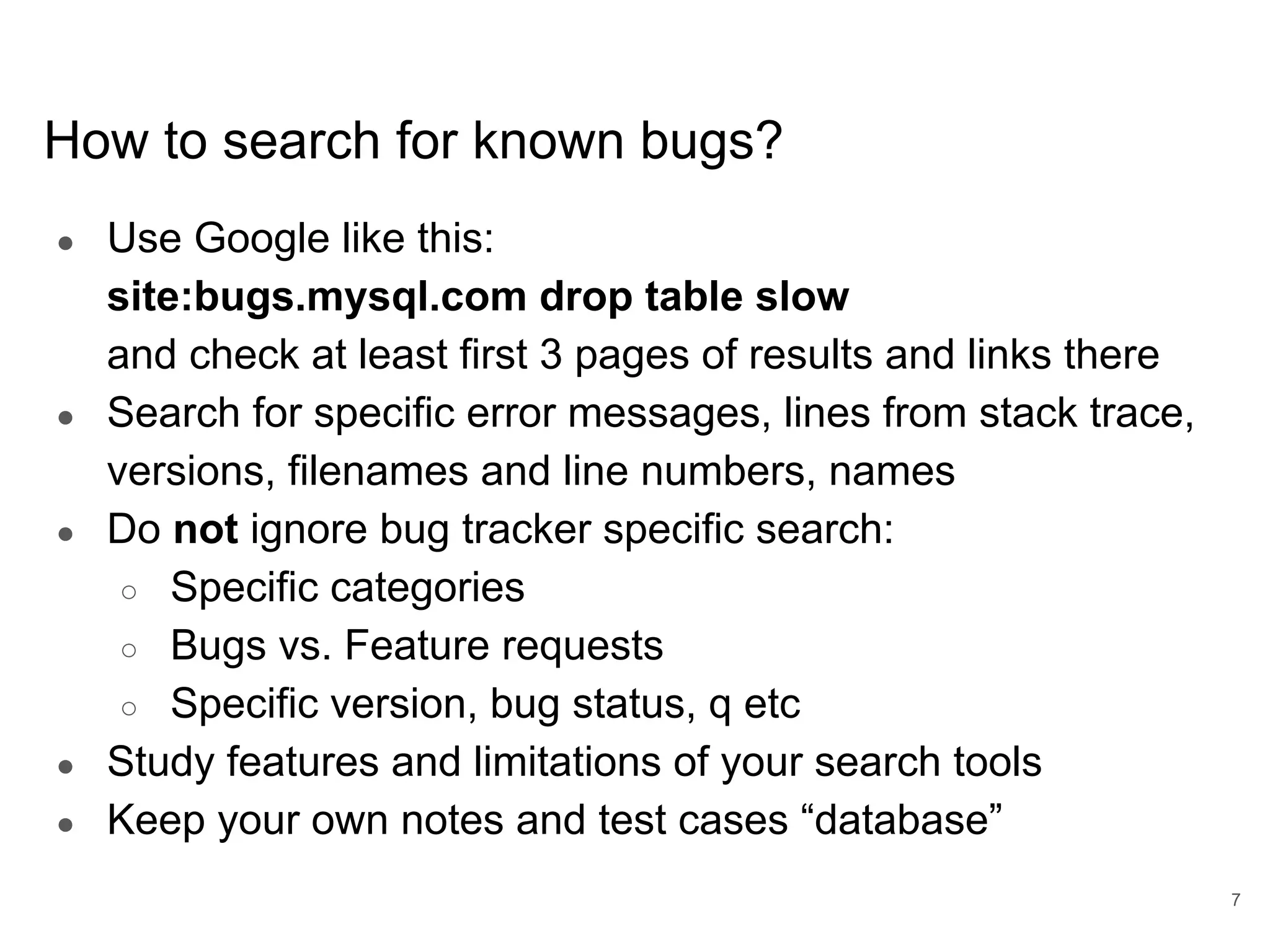 www.percona.com How to search for known bugs? ● Use Google like this: site:bugs.mysql.com drop table slow and check at least first 3 pages of results and links there ● Search for specific error messages, lines from stack trace, versions, filenames and line numbers, names ● Do not ignore bug tracker specific search: ○ Specific categories ○ Bugs vs. Feature requests ○ Specific version, bug status, q etc ● Study features and limitations of your search tools ● Keep your own notes and test cases “database” 7 