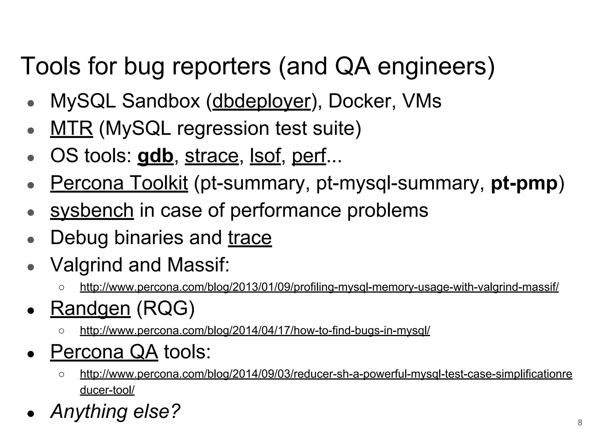 Tools for bug reporters (and QA engineers) ● MySQL Sandbox (dbdeployer), Docker, VMs ● MTR (MySQL regression test suite) ● OS tools: gdb, strace, lsof, perf... ● Percona Toolkit (pt-summary, pt-mysql-summary, pt-pmp) ● sysbench in case of performance problems ● Debug binaries and trace ● Valgrind and Massif: ○ http://www.percona.com/blog/2013/01/09/profiling-mysql-memory-usage-with-valgrind-massif/ ● Randgen (RQG) ○ http://www.percona.com/blog/2014/04/17/how-to-find-bugs-in-mysql/ ● Percona QA tools: ○ http://www.percona.com/blog/2014/09/03/reducer-sh-a-powerful-mysql-test-case-simplificationre ducer-tool/ ● Anything else? 8 