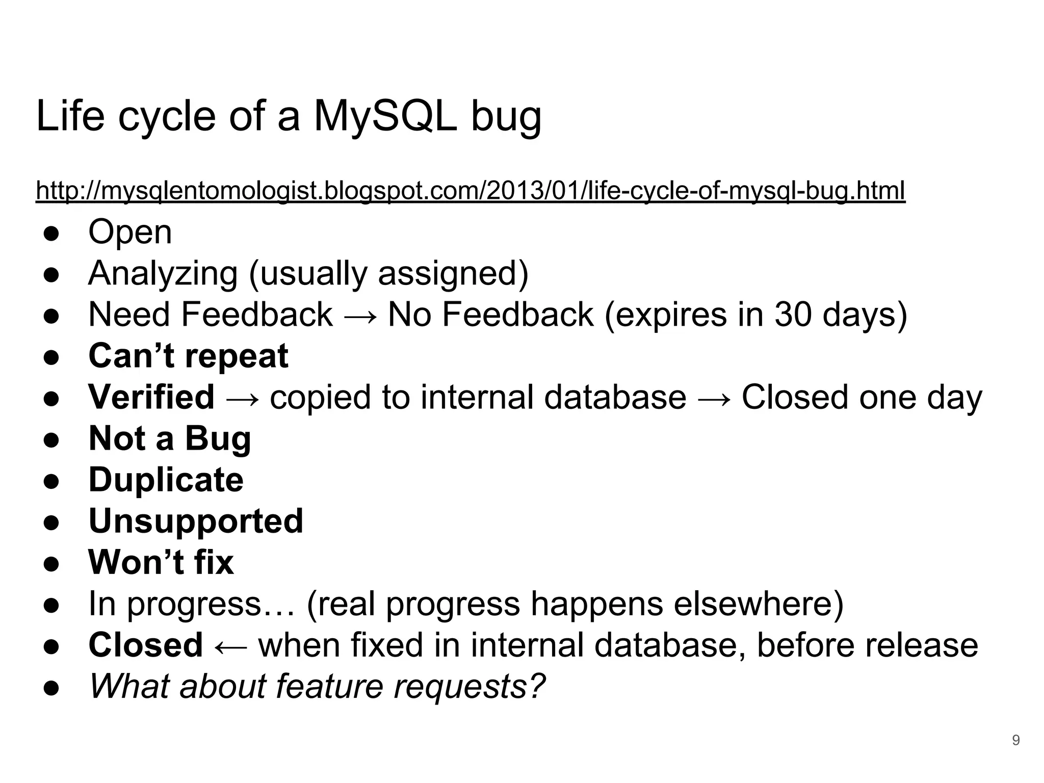 Life cycle of a MySQL bug http://mysqlentomologist.blogspot.com/2013/01/life-cycle-of-mysql-bug.html ● Open ● Analyzing (usually assigned) ● Need Feedback → No Feedback (expires in 30 days) ● Can’t repeat ● Verified → copied to internal database → Closed one day ● Not a Bug ● Duplicate ● Unsupported ● Won’t fix ● In progress… (real progress happens elsewhere) ● Closed ← when fixed in internal database, before release ● What about feature requests? 9 