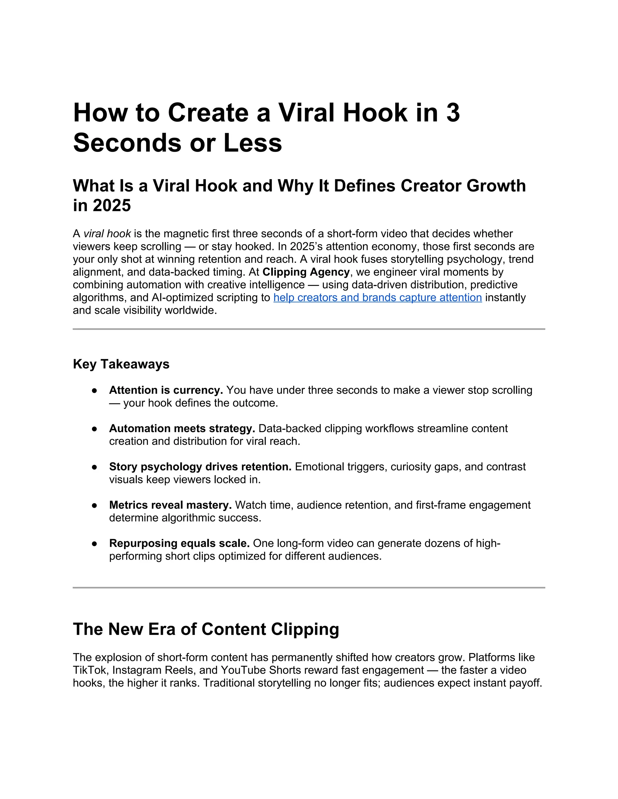 How to Create a Viral Hook in 3
Seconds or Less
What Is a Viral Hook and Why It Defines Creator Growth
in 2025
A viral hook is the magnetic first three seconds of a short-form video that decides whether
viewers keep scrolling — or stay hooked. In 2025’s attention economy, those first seconds are
your only shot at winning retention and reach. A viral hook fuses storytelling psychology, trend
alignment, and data-backed timing. At Clipping Agency, we engineer viral moments by
combining automation with creative intelligence — using data-driven distribution, predictive
algorithms, and AI-optimized scripting to help creators and brands capture attention instantly
and scale visibility worldwide.
Key Takeaways
● Attention is currency. You have under three seconds to make a viewer stop scrolling
— your hook defines the outcome.
● Automation meets strategy. Data-backed clipping workflows streamline content
creation and distribution for viral reach.
● Story psychology drives retention. Emotional triggers, curiosity gaps, and contrast
visuals keep viewers locked in.
● Metrics reveal mastery. Watch time, audience retention, and first-frame engagement
determine algorithmic success.
● Repurposing equals scale. One long-form video can generate dozens of high-
performing short clips optimized for different audiences.
The New Era of Content Clipping
The explosion of short-form content has permanently shifted how creators grow. Platforms like
TikTok, Instagram Reels, and YouTube Shorts reward fast engagement — the faster a video
hooks, the higher it ranks. Traditional storytelling no longer fits; audiences expect instant payoff.
 