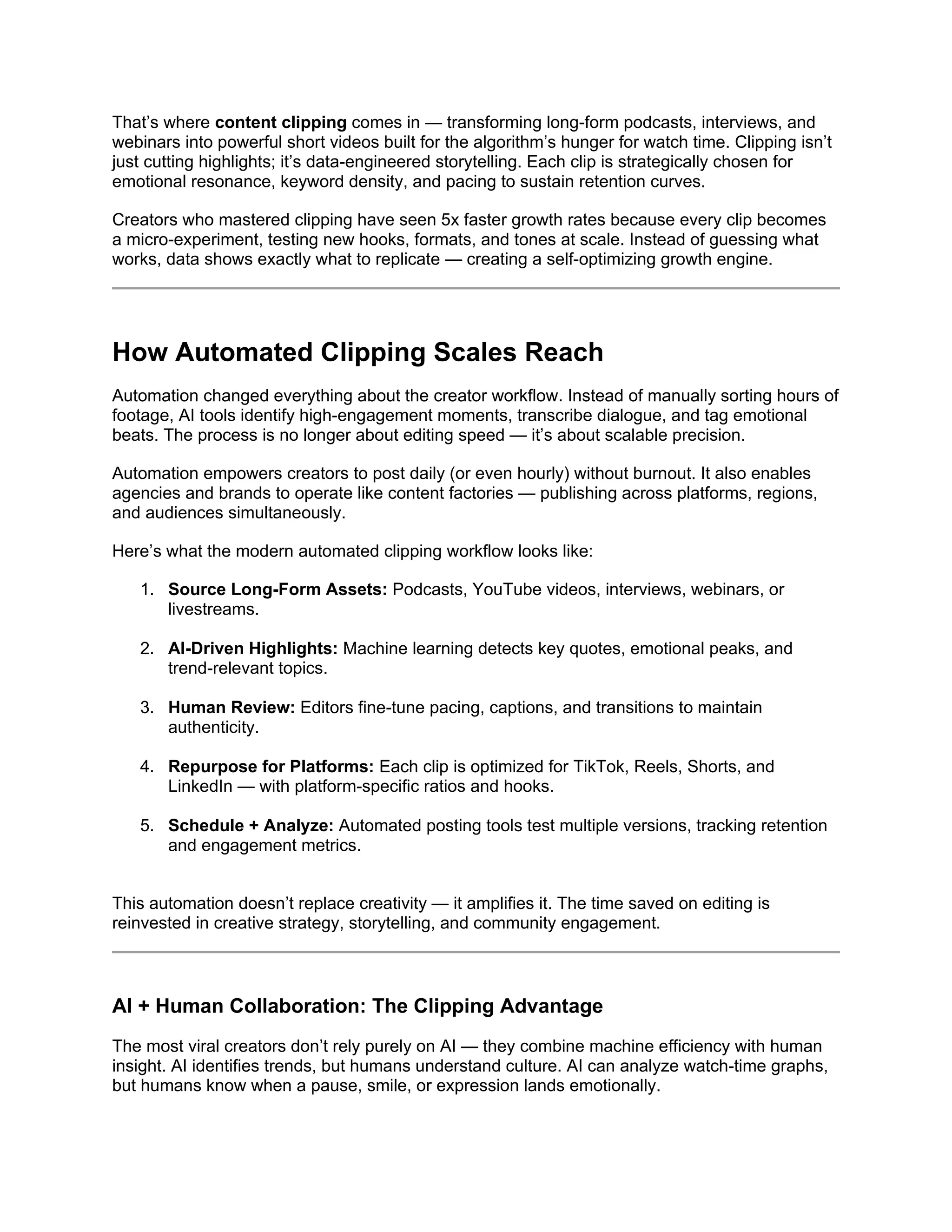That’s where content clipping comes in — transforming long-form podcasts, interviews, and
webinars into powerful short videos built for the algorithm’s hunger for watch time. Clipping isn’t
just cutting highlights; it’s data-engineered storytelling. Each clip is strategically chosen for
emotional resonance, keyword density, and pacing to sustain retention curves.
Creators who mastered clipping have seen 5x faster growth rates because every clip becomes
a micro-experiment, testing new hooks, formats, and tones at scale. Instead of guessing what
works, data shows exactly what to replicate — creating a self-optimizing growth engine.
How Automated Clipping Scales Reach
Automation changed everything about the creator workflow. Instead of manually sorting hours of
footage, AI tools identify high-engagement moments, transcribe dialogue, and tag emotional
beats. The process is no longer about editing speed — it’s about scalable precision.
Automation empowers creators to post daily (or even hourly) without burnout. It also enables
agencies and brands to operate like content factories — publishing across platforms, regions,
and audiences simultaneously.
Here’s what the modern automated clipping workflow looks like:
1. Source Long-Form Assets: Podcasts, YouTube videos, interviews, webinars, or
livestreams.
2. AI-Driven Highlights: Machine learning detects key quotes, emotional peaks, and
trend-relevant topics.
3. Human Review: Editors fine-tune pacing, captions, and transitions to maintain
authenticity.
4. Repurpose for Platforms: Each clip is optimized for TikTok, Reels, Shorts, and
LinkedIn — with platform-specific ratios and hooks.
5. Schedule + Analyze: Automated posting tools test multiple versions, tracking retention
and engagement metrics.
This automation doesn’t replace creativity — it amplifies it. The time saved on editing is
reinvested in creative strategy, storytelling, and community engagement.
AI + Human Collaboration: The Clipping Advantage
The most viral creators don’t rely purely on AI — they combine machine efficiency with human
insight. AI identifies trends, but humans understand culture. AI can analyze watch-time graphs,
but humans know when a pause, smile, or expression lands emotionally.
 
