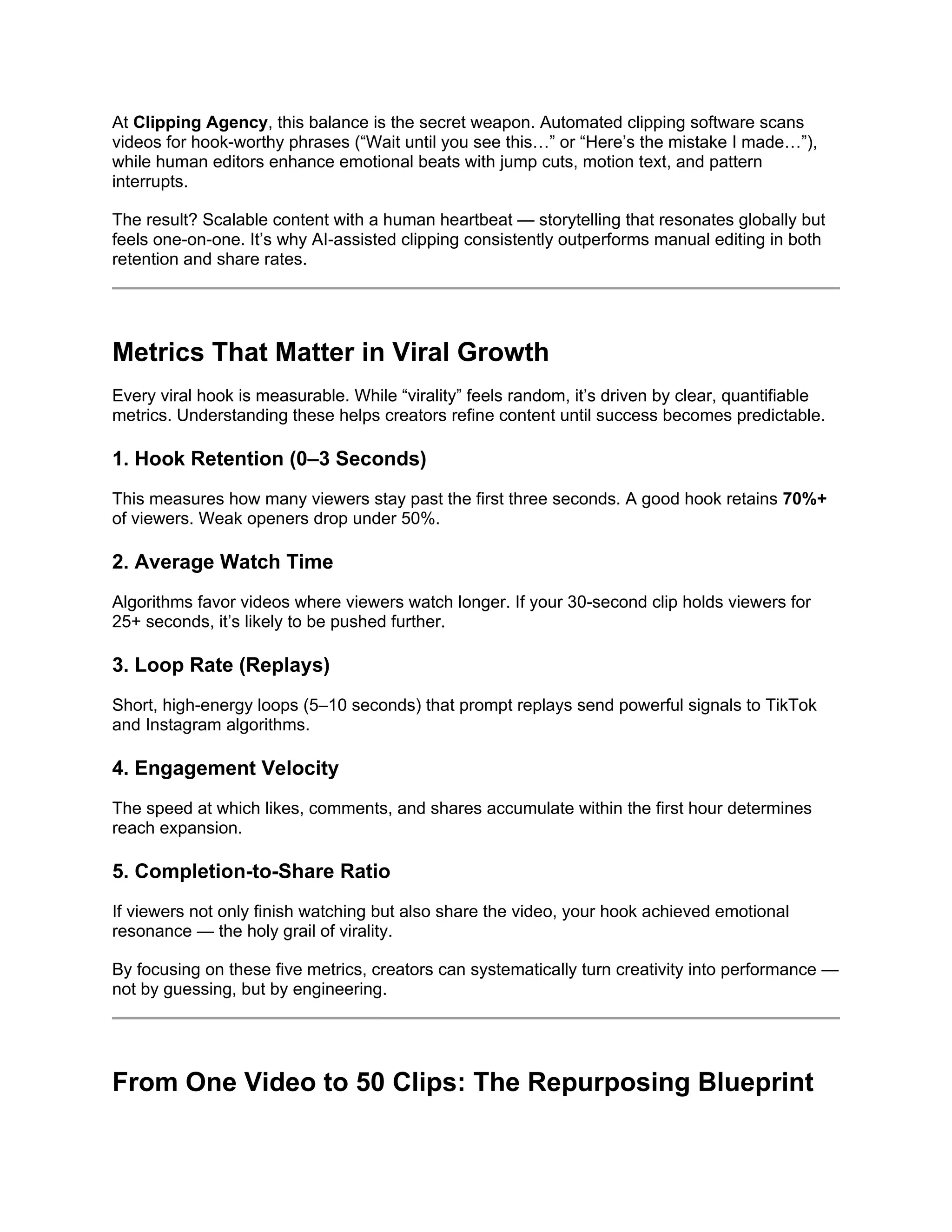 At Clipping Agency, this balance is the secret weapon. Automated clipping software scans
videos for hook-worthy phrases (“Wait until you see this…” or “Here’s the mistake I made…”),
while human editors enhance emotional beats with jump cuts, motion text, and pattern
interrupts.
The result? Scalable content with a human heartbeat — storytelling that resonates globally but
feels one-on-one. It’s why AI-assisted clipping consistently outperforms manual editing in both
retention and share rates.
Metrics That Matter in Viral Growth
Every viral hook is measurable. While “virality” feels random, it’s driven by clear, quantifiable
metrics. Understanding these helps creators refine content until success becomes predictable.
1. Hook Retention (0–3 Seconds)
This measures how many viewers stay past the first three seconds. A good hook retains 70%+
of viewers. Weak openers drop under 50%.
2. Average Watch Time
Algorithms favor videos where viewers watch longer. If your 30-second clip holds viewers for
25+ seconds, it’s likely to be pushed further.
3. Loop Rate (Replays)
Short, high-energy loops (5–10 seconds) that prompt replays send powerful signals to TikTok
and Instagram algorithms.
4. Engagement Velocity
The speed at which likes, comments, and shares accumulate within the first hour determines
reach expansion.
5. Completion-to-Share Ratio
If viewers not only finish watching but also share the video, your hook achieved emotional
resonance — the holy grail of virality.
By focusing on these five metrics, creators can systematically turn creativity into performance —
not by guessing, but by engineering.
From One Video to 50 Clips: The Repurposing Blueprint
 